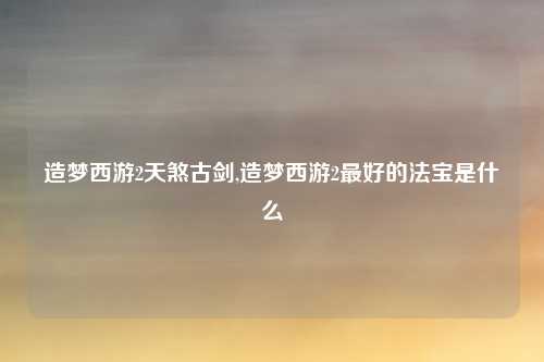 造梦西游2天煞古剑,造梦西游2最好的法宝是什么