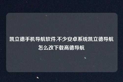 凯立德手机导航软件,不少安卓系统凯立德导航怎么改下载高德导航