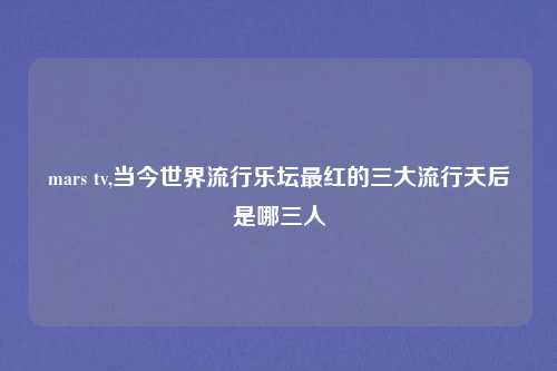 mars tv,当今世界流行乐坛最红的三大流行天后是哪三人