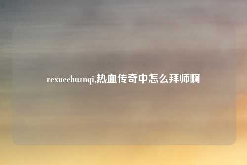rexuechuanqi,热血传奇中怎么拜师啊