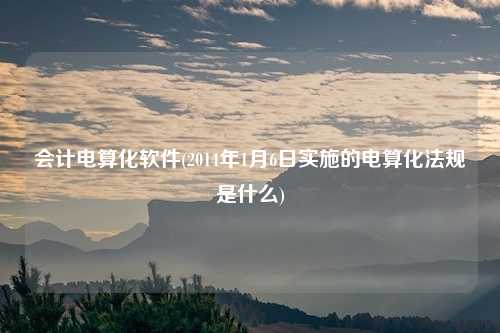 会计电算化软件(2014年1月6日实施的电算化法规是什么)