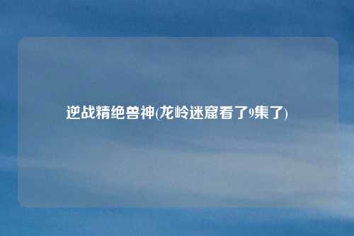 逆战精绝兽神(龙岭迷窟看了9集了)