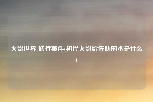 火影世界 修行事件(初代火影给佐助的术是什么)