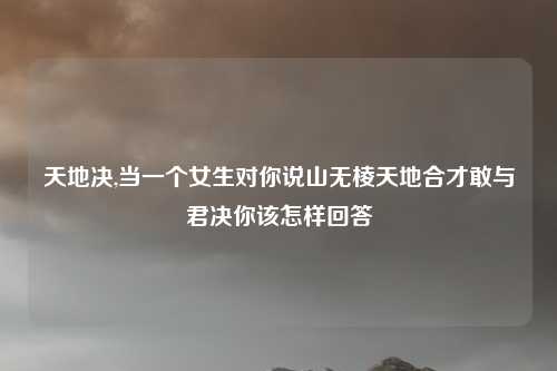 天地决,当一个女生对你说山无棱天地合才敢与君决你该怎样回答
