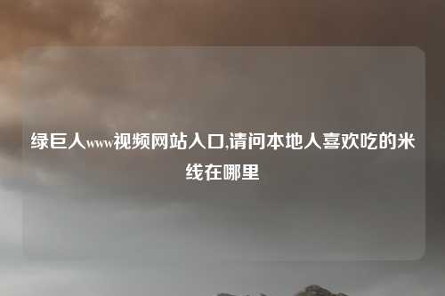 绿巨人www视频网站入口,请问本地人喜欢吃的米线在哪里