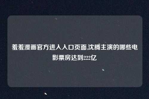 羞羞漫画官方进入入口页面,沈腾主演的哪些电影票房达到222亿