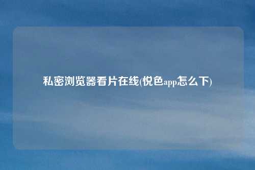 私密浏览器看片在线(悦色app怎么下)