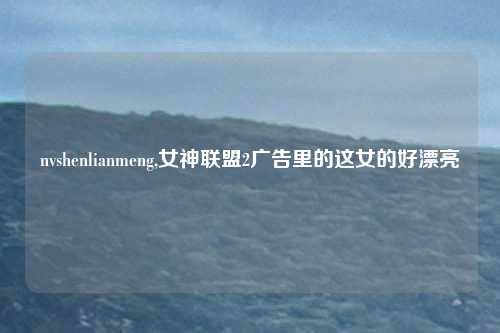 nvshenlianmeng,女神联盟2广告里的这女的好漂亮