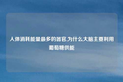 人体消耗能量最多的器官,为什么大脑主要利用葡萄糖供能