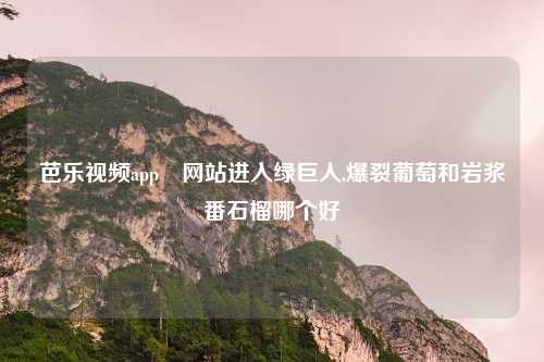 芭乐视频app汅网站进入绿巨人,爆裂葡萄和岩浆番石榴哪个好