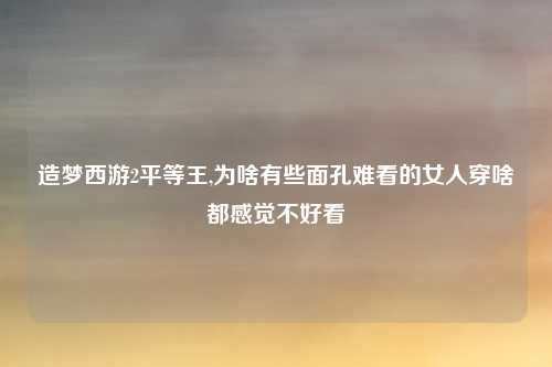 造梦西游2平等王,为啥有些面孔难看的女人穿啥都感觉不好看