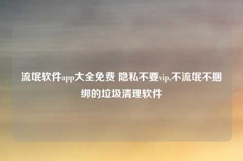 流氓软件app大全免费 隐私不要vip,不流氓不捆绑的垃圾清理软件