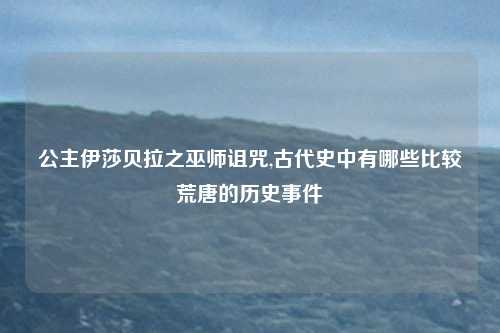 公主伊莎贝拉之巫师诅咒,古代史中有哪些比较荒唐的历史事件