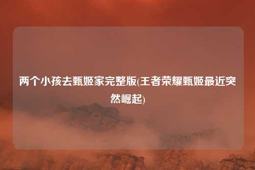 两个小孩去甄姬家完整版(王者荣耀甄姬最近突然崛起)