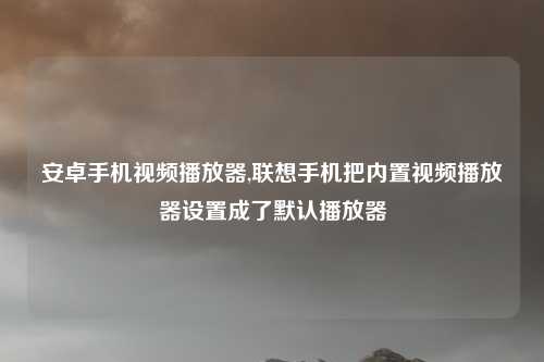 安卓手机视频播放器,联想手机把内置视频播放器设置成了默认播放器
