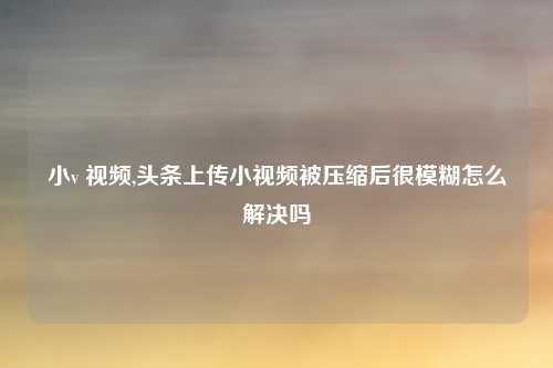 小v 视频,头条上传小视频被压缩后很模糊怎么解决吗