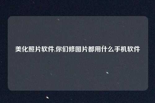 美化照片软件,你们修图片都用什么手机软件