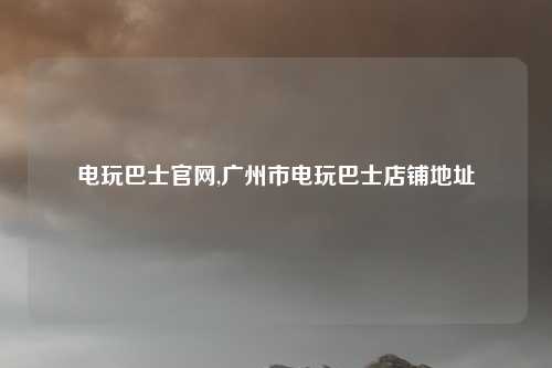 电玩巴士官网,广州市电玩巴士店铺地址