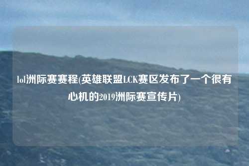 lol洲际赛赛程(英雄联盟LCK赛区发布了一个很有心机的2019洲际赛宣传片)