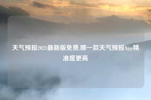 天气预报2021最新版免费,哪一款天气预报App精准度更高