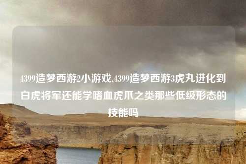 4399造梦西游2小游戏,4399造梦西游3虎丸进化到白虎将军还能学嗜血虎爪之类那些低级形态的技能吗
