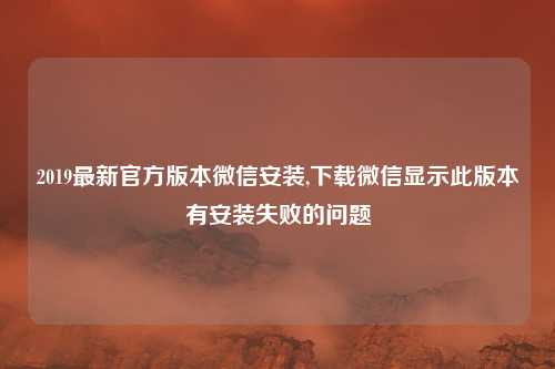 2019最新官方版本微信安装,下载微信显示此版本有安装失败的问题