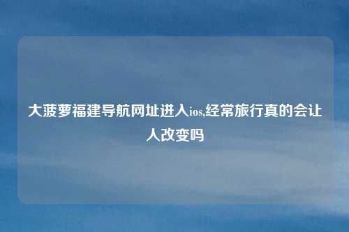 大菠萝福建导航网址进入ios,经常旅行真的会让人改变吗