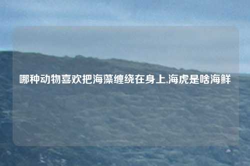 哪种动物喜欢把海藻缠绕在身上,海虎是啥海鲜