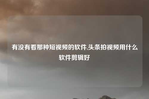 有没有看那种短视频的软件,头条拍视频用什么软件剪辑好