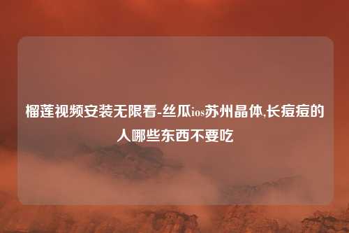 榴莲视频安装无限看-丝瓜ios苏州晶体,长痘痘的人哪些东西不要吃