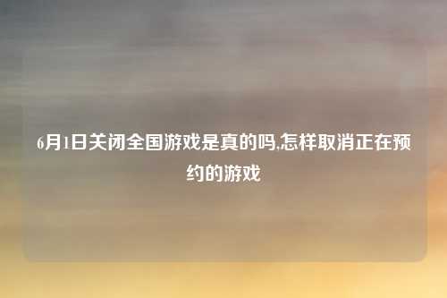 6月1日关闭全国游戏是真的吗,怎样取消正在预约的游戏