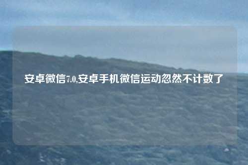 安卓微信7.0,安卓手机微信运动忽然不计数了