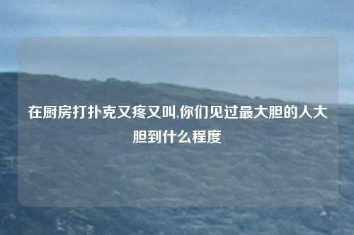 在厨房打扑克又疼又叫,你们见过最大胆的人大胆到什么程度