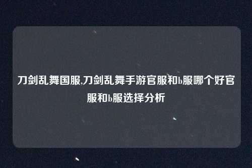 刀剑乱舞国服,刀剑乱舞手游官服和b服哪个好官服和b服选择分析