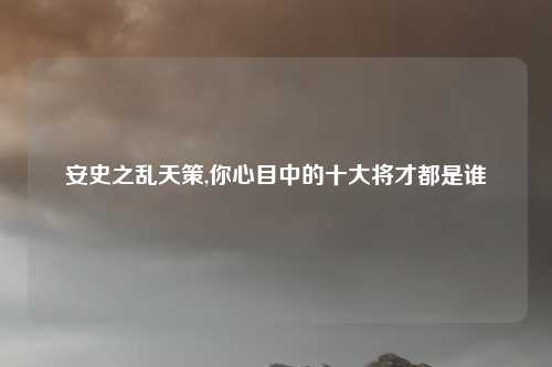 安史之乱天策,你心目中的十大将才都是谁