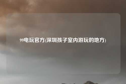 99电玩官方(深圳孩子室内游玩的地方)