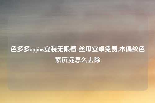 色多多appios安装无限看-丝瓜安卓免费,木偶纹色素沉淀怎么去除