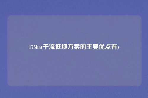175ha(于流低坝方案的主要优点有)