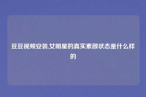 豆豆视频安装,女明星的真实素颜状态是什么样的