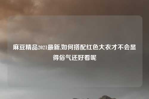 麻豆精品2021最新,如何搭配红色大衣才不会显得俗气还好看呢