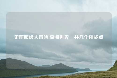 史前超级大冒险,绿洲世界一共几个挑战点