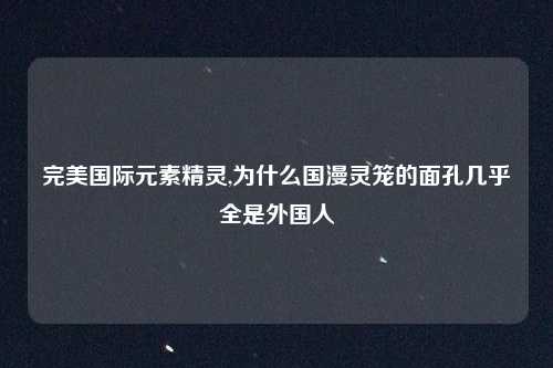 完美国际元素精灵,为什么国漫灵笼的面孔几乎全是外国人