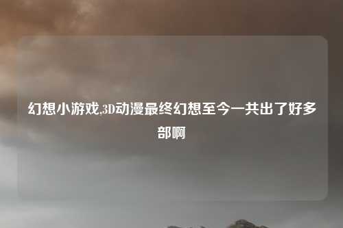 幻想小游戏,3D动漫最终幻想至今一共出了好多部啊