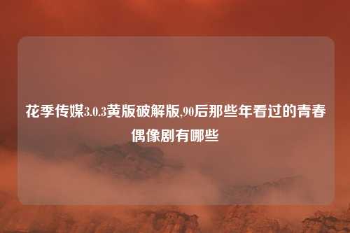 花季传媒3.0.3黄版破解版,90后那些年看过的青春偶像剧有哪些