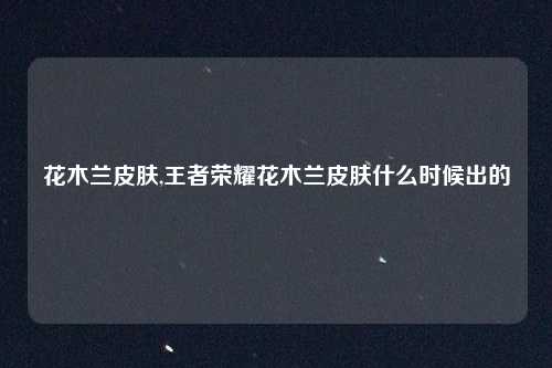 花木兰皮肤,王者荣耀花木兰皮肤什么时候出的