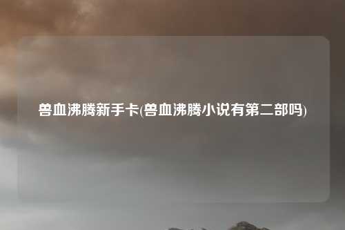 兽血沸腾新手卡(兽血沸腾小说有第二部吗)