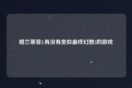 格兰蒂亚3,有没有类似最终幻想5的游戏