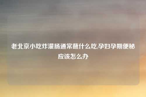 老北京小吃炸灌肠通常蘸什么吃,孕妇孕期便秘应该怎么办
