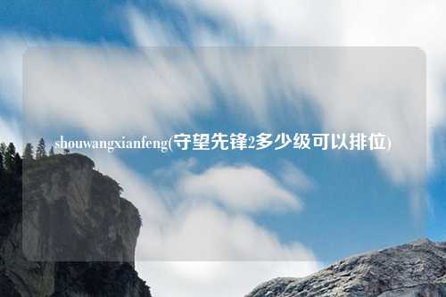 shouwangxianfeng(守望先锋2多少级可以排位)