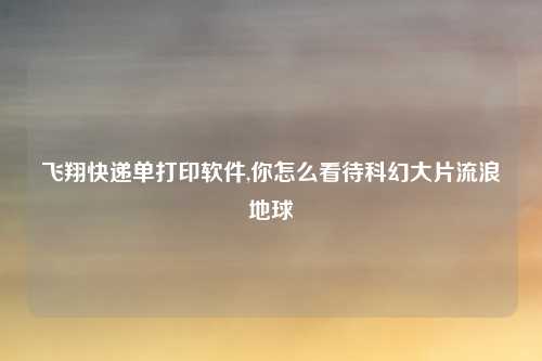飞翔快递单打印软件,你怎么看待科幻大片流浪地球